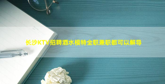 长沙KTV招聘酒水模特全职兼职都可以解导